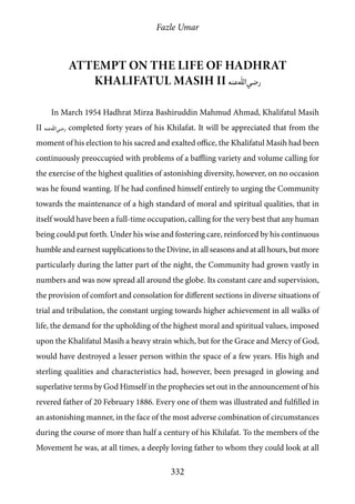 Fazle Umar
332
Attempt on the life of Hadhrat
Khalifatul Masih II [ra]
In March 1954 Hadhrat Mirza Bashiruddin Mahmud Ahmad, Khalifatul Masih
II [ra] completed forty years of his Khilafat. It will be appreciated that from the
moment of his election to his sacred and exalted office, the Khalifatul Masih had been
continuously preoccupied with problems of a baffling variety and volume calling for
the exercise of the highest qualities of astonishing diversity, however, on no occasion
was he found wanting. If he had confined himself entirely to urging the Community
towards the maintenance of a high standard of moral and spiritual qualities, that in
itself would have been a full-time occupation, calling for the very best that any human
being could put forth. Under his wise and fostering care, reinforced by his continuous
humble and earnest supplications to the Divine, in all seasons and at all hours, but more
particularly during the latter part of the night, the Community had grown vastly in
numbers and was now spread all around the globe. Its constant care and supervision,
the provision of comfort and consolation for different sections in diverse situations of
trial and tribulation, the constant urging towards higher achievement in all walks of
life, the demand for the upholding of the highest moral and spiritual values, imposed
upon the Khalifatul Masih a heavy strain which, but for the Grace and Mercy of God,
would have destroyed a lesser person within the space of a few years. His high and
sterling qualities and characteristics had, however, been presaged in glowing and
superlative terms by God Himself in the prophecies set out in the announcement of his
revered father of 20 February 1886. Every one of them was illustrated and fulfilled in
an astonishing manner, in the face of the most adverse combination of circumstances
during the course of more than half a century of his Khilafat. To the members of the
Movement he was, at all times, a deeply loving father to whom they could look at all
 
