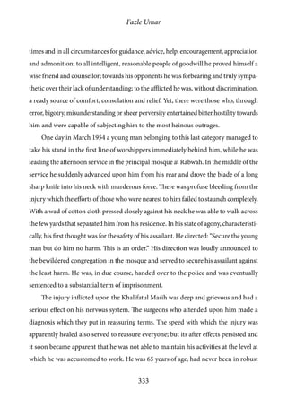 Fazle Umar
333
times and in all circumstances for guidance, advice, help, encouragement, appreciation
and admonition; to all intelligent, reasonable people of goodwill he proved himself a
wise friend and counsellor; towards his opponents he was forbearing and truly sympa-
thetic over their lack of understanding; to the afflicted he was, without discrimination,
a ready source of comfort, consolation and relief. Yet, there were those who, through
error, bigotry, misunderstanding or sheer perversity entertained bitter hostility towards
him and were capable of subjecting him to the most heinous outrages.
One day in March 1954 a young man belonging to this last category managed to
take his stand in the first line of worshippers immediately behind him, while he was
leading the afternoon service in the principal mosque at Rabwah. In the middle of the
service he suddenly advanced upon him from his rear and drove the blade of a long
sharp knife into his neck with murderous force. There was profuse bleeding from the
injury which the efforts of those who were nearest to him failed to staunch completely.
With a wad of cotton cloth pressed closely against his neck he was able to walk across
the few yards that separated him from his residence. In his state of agony, characteristi-
cally, his first thought was for the safety of his assailant. He directed: “Secure the young
man but do him no harm. This is an order.” His direction was loudly announced to
the bewildered congregation in the mosque and served to secure his assailant against
the least harm. He was, in due course, handed over to the police and was eventually
sentenced to a substantial term of imprisonment.
The injury inflicted upon the Khalifatul Masih was deep and grievous and had a
serious effect on his nervous system. The surgeons who attended upon him made a
diagnosis which they put in reassuring terms. The speed with which the injury was
apparently healed also served to reassure everyone; but its after effects persisted and
it soon became apparent that he was not able to maintain his activities at the level at
which he was accustomed to work. He was 65 years of age, had never been in robust
 