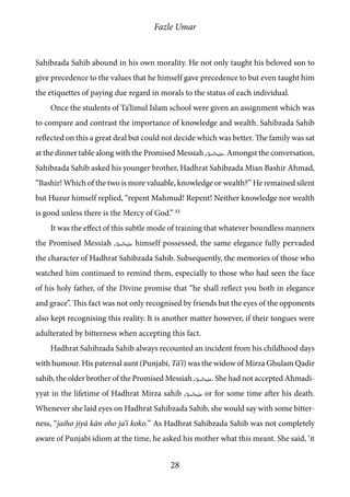 Fazle Umar
28
Sahibzada Sahib abound in his own morality. He not only taught his beloved son to
give precedence to the values that he himself gave precedence to but even taught him
the etiquettes of paying due regard in morals to the status of each individual.
Once the students of Ta’limul Islam school were given an assignment which was
to compare and contrast the importance of knowledge and wealth. Sahibzada Sahib
reflected on this a great deal but could not decide which was better. The family was sat
at the dinner table along with the Promised Messiah [as]. Amongst the conversation,
Sahibzada Sahib asked his younger brother, Hadhrat Sahibzada Mian Bashir Ahmad,
“Bashir! Which of the two is more valuable, knowledge or wealth?” He remained silent
but Huzur himself replied, “repent Mahmud! Repent! Neither knowledge nor wealth
is good unless there is the Mercy of God.” 12
It was the effect of this subtle mode of training that whatever boundless manners
the Promised Messiah [as] himself possessed, the same elegance fully pervaded
the character of Hadhrat Sahibzada Sahib. Subsequently, the memories of those who
watched him continued to remind them, especially to those who had seen the face
of his holy father, of the Divine promise that “he shall reflect you both in elegance
and grace”. This fact was not only recognised by friends but the eyes of the opponents
also kept recognising this reality. It is another matter however, if their tongues were
adulterated by bitterness when accepting this fact.
Hadhrat Sahibzada Sahib always recounted an incident from his childhood days
with humour. His paternal aunt (Punjabi, Tā’ī) was the widow of Mirza Ghulam Qadir
sahib, the older brother of the Promised Messiah [as]. She had not accepted Ahmadi-
yyat in the lifetime of Hadhrat Mirza sahib [as] or for some time after his death.
Whenever she laid eyes on Hadhrat Sahibzada Sahib, she would say with some bitter-
ness, “jaiho jiyā kān oho ja’ī koko.” As Hadhrat Sahibzada Sahib was not completely
aware of Punjabi idiom at the time, he asked his mother what this meant. She said, ‘it
 