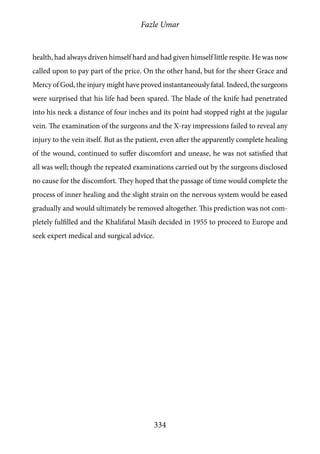 Fazle Umar
334
health, had always driven himself hard and had given himself little respite. He was now
called upon to pay part of the price. On the other hand, but for the sheer Grace and
Mercy of God, the injury might have proved instantaneously fatal. Indeed, the surgeons
were surprised that his life had been spared. The blade of the knife had penetrated
into his neck a distance of four inches and its point had stopped right at the jugular
vein. The examination of the surgeons and the X-ray impressions failed to reveal any
injury to the vein itself. But as the patient, even after the apparently complete healing
of the wound, continued to suffer discomfort and unease, he was not satisfied that
all was well; though the repeated examinations carried out by the surgeons disclosed
no cause for the discomfort. They hoped that the passage of time would complete the
process of inner healing and the slight strain on the nervous system would be eased
gradually and would ultimately be removed altogether. This prediction was not com-
pletely fulfilled and the Khalifatul Masih decided in 1955 to proceed to Europe and
seek expert medical and surgical advice.
 