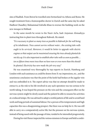 Fazle Umar
336
sites of Baalbek. From Beirut he travelled onto Switzerland via Athens and Rome. He
sought treatment from a homoeopathic doctor in Zurich and the same day he asked
Hadhrat Chaudhry Muhammad Zafrulla Khan to oversee the building work on the
new mosque in Holland.
In the same month he wrote to the Nazir Aa’la, Sadr Anjuman Ahmadiyya
instructing him to plant trees throughout Rabwah. He stated:
“It is necessary to plant as many trees as possible in Rabwah for the well being
of its inhabitants. Trees cannot survive without water…the existing tube wells
ought to be serviced. Moreover, it would be better to upgrade with electric
engines so that output can be maximised ensuring the trees already planted do
not dry up. It is also important to establish other tube wells as soon as possible…
ten or fifteen times more trees than we have now or even more than this should
be planted. Electricity has now made the job very easy.”
He was examined very thoroughly by top experts in Zurich, Hamburg and
London with such assistance as could be drawn from X-ray impressions, etc., and the
unanimous conclusion was that the point of the knife had broken at the jugular vein
and was embedded in it. The expert advice was that no attempt should be made to
extract it, as the risk to his life involved in any such operation was too serious to be
worth taking. It was hoped the pressure on the vein and the consequent effect on the
nervous system might be slowly eased and the patient be able to resume his activities
at a reduced tempo. He was advised to adopt a restful pattern of life and to avoid hard
work and long periods of sustained labour. For a person of his temperament and high
capacities this was a disappointing prospect. But there was no help for it. He was still
able to carry on a comparatively active life, but the pressure on his nervous system,
instead of being eased with the passage of time, tended to be intensified progressively.
During his visit Huzur inspected the various missions in Europe and held a confer-
 