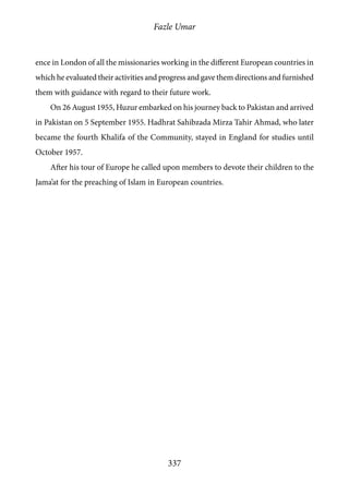Fazle Umar
337
ence in London of all the missionaries working in the different European countries in
which he evaluated their activities and progress and gave them directions and furnished
them with guidance with regard to their future work.
On 26 August 1955, Huzur embarked on his journey back to Pakistan and arrived
in Pakistan on 5 September 1955. Hadhrat Sahibzada Mirza Tahir Ahmad, who later
became the fourth Khalifa of the Community, stayed in England for studies until
October 1957.
After his tour of Europe he called upon members to devote their children to the
Jama’at for the preaching of Islam in European countries.
 