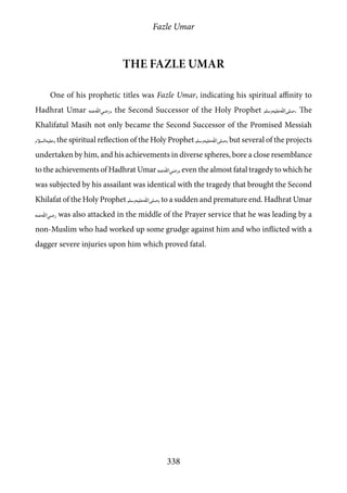 Fazle Umar
338
The Fazle Umar
One of his prophetic titles was Fazle Umar, indicating his spiritual affinity to
Hadhrat Umar [ra], the Second Successor of the Holy Prophet [saw]. The
Khalifatul Masih not only became the Second Successor of the Promised Messiah
[as], the spiritual reflection of the Holy Prophet [saw], but several of the projects
undertaken by him, and his achievements in diverse spheres, bore a close resemblance
to the achievements of Hadhrat Umar [ra], even the almost fatal tragedy to which he
was subjected by his assailant was identical with the tragedy that brought the Second
Khilafat of the Holy Prophet [saw], to a sudden and premature end. Hadhrat Umar
[ra] was also attacked in the middle of the Prayer service that he was leading by a
non-Muslim who had worked up some grudge against him and who inflicted with a
dagger severe injuries upon him which proved fatal.
 