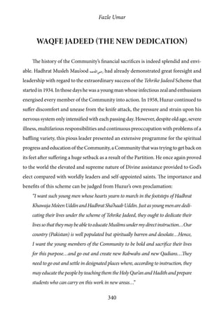 Fazle Umar
340
Waqfe Jadeed (The New Dedication)
The history of the Community’s financial sacrifices is indeed splendid and envi-
able. Hadhrat Musleh Mau’ood [ra] had already demonstrated great foresight and
leadership with regard to the extraordinary success of the Tehrike Jadeed Scheme that
started in 1934. In those days he was a young man whose infectious zeal and enthusiasm
energised every member of the Community into action. In 1958, Huzur continued to
suffer discomfort and unease from the knife attack, the pressure and strain upon his
nervous system only intensified with each passing day. However, despite old age, severe
illness, multifarious responsibilities and continuous preoccupation with problems of a
baffling variety, this pious leader presented an extensive programme for the spiritual
progress and education of the Community, a Community that was trying to get back on
its feet after suffering a huge setback as a result of the Partition. He once again proved
to the world the elevated and supreme nature of Divine assistance provided to God’s
elect compared with worldly leaders and self-appointed saints. The importance and
benefits of this scheme can be judged from Huzur’s own proclamation:
“I want such young men whose hearts yearn to march in the footsteps of Hadhrat
KhawajaMo’eenUddinandHadhratSha’haabUddin.Justasyoungmenarededi-
cating their lives under the scheme of Tehrike Jadeed, they ought to dedicate their
livessothattheymaybeabletoeducateMuslimsundermydirectinstruction…Our
country (Pakistan) is well populated but spiritually barren and desolate…Hence,
I want the young members of the Community to be bold and sacrifice their lives
for this purpose…and go out and create new Rabwahs and new Qadians…They
need to go out and settle in designated places where, according to instruction, they
may educate the people by teaching them the Holy Qur’an and Hadith and prepare
students who can carry on this work in new areas…”
 