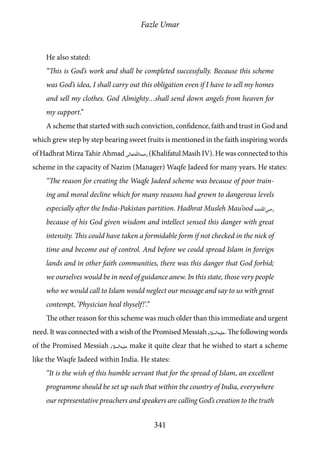 Fazle Umar
341
He also stated:
“This is God’s work and shall be completed successfully. Because this scheme
was God’s idea, I shall carry out this obligation even if I have to sell my homes
and sell my clothes. God Almighty…shall send down angels from heaven for
my support.”
A scheme that started with such conviction, confidence, faith and trust in God and
which grew step by step bearing sweet fruits is mentioned in the faith inspiring words
of Hadhrat Mirza Tahir Ahmad [rh](Khalifatul Masih IV). He was connected to this
scheme in the capacity of Nazim (Manager) Waqfe Jadeed for many years. He states:
“The reason for creating the Waqfe Jadeed scheme was because of poor train-
ing and moral decline which for many reasons had grown to dangerous levels
especially after the India-Pakistan partition. Hadhrat Musleh Mau’ood [ra]
because of his God given wisdom and intellect sensed this danger with great
intensity. This could have taken a formidable form if not checked in the nick of
time and become out of control. And before we could spread Islam in foreign
lands and in other faith communities, there was this danger that God forbid;
we ourselves would be in need of guidance anew. In this state, those very people
who we would call to Islam would neglect our message and say to us with great
contempt, ‘Physician heal thyself!’.”
The other reason for this scheme was much older than this immediate and urgent
need. It was connected with a wish of the Promised Messiah [as]. The following words
of the Promised Messiah [as] make it quite clear that he wished to start a scheme
like the Waqfe Jadeed within India. He states:
“It is the wish of this humble servant that for the spread of Islam, an excellent
programme should be set up such that within the country of India, everywhere
our representative preachers and speakers are calling God’s creation to the truth
 