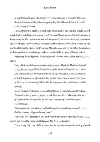 Fazle Umar
342
so that the teachings of Islam reach everyone on the face of the earth. However,
this intention cannot be fully accomplished by this old and deficient servant.”
(The Victory of Islam)
Viewed from this angle, it would not be incorrect to say that the Waqfe Jadeed
was initiated to fulfil an intention of the Promised Messiah [as] The intentions of a
Prophet are not like the intentions of ordinary men. Their inclinations and aspirations
are according to the Will of God Almighty and based on deep wisdom. Hence, on the
one hand it was the wish of the Promised Messiah [as] and on the other the creation
of those conditions which desperately necessitated the scheme of Waqfe Jadeed.
Regarding the background of Waqfe Jadeed, Hadhrat Mirza Tahir Ahmad [rh]
states:
“May Allah send down countless blessings upon Hadhrat Musleh Mau’ood
[ra] because he fulfilled all the desires of the Promised Messiah [as] or he
laid the foundations for their fulfilment during his lifetime. The foundations
of Waqfe Jadeed were also destined to be laid by his blessed hands. Therefore,
in 1958 on the occasion of Eidul Adha, he announced the establishment of this
scheme:
“From Peshawar to Karachi we should cast the net of reformation and rectitude.
The truth is that if we are going to encircle East and West Pakistan for the sake
of reformation and rectitude, we will need in excess of 10 million rupees.”
He continued:
“It is necessary to cast a big net so that through it our teachings can reach every
dweller in every village and every town.”
Hence this was the large net cast by the hands of Hadhrat Musleh Mau’ood [ra]
which was given the name Waqfe Jadeed, The New Dedication.
The primary objective of the scheme was for the education and training of rural
 