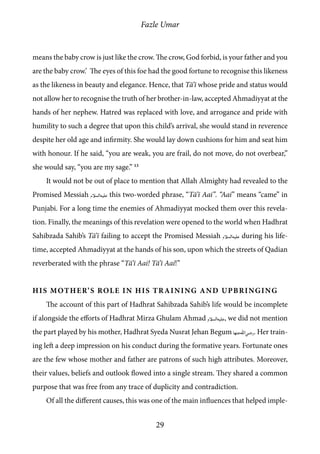 Fazle Umar
29
means the baby crow is just like the crow. The crow, God forbid, is your father and you
are the baby crow.’ The eyes of this foe had the good fortune to recognise this likeness
as the likeness in beauty and elegance. Hence, that Tā’ī whose pride and status would
not allow her to recognise the truth of her brother-in-law, accepted Ahmadiyyat at the
hands of her nephew. Hatred was replaced with love, and arrogance and pride with
humility to such a degree that upon this child’s arrival, she would stand in reverence
despite her old age and infirmity. She would lay down cushions for him and seat him
with honour. If he said, “you are weak, you are frail, do not move, do not overbear,”
she would say, “you are my sage.” 13
It would not be out of place to mention that Allah Almighty had revealed to the
Promised Messiah [as] this two-worded phrase, “Tā’ī Aai”. “Aai” means “came” in
Punjabi. For a long time the enemies of Ahmadiyyat mocked them over this revela-
tion. Finally, the meanings of this revelation were opened to the world when Hadhrat
Sahibzada Sahib’s Tā’ī failing to accept the Promised Messiah [as] during his life-
time, accepted Ahmadiyyat at the hands of his son, upon which the streets of Qadian
reverberated with the phrase “Tā’ī Aai! Tā’ī Aai!”
His Mother’s Role in His Training and Upbringing
The account of this part of Hadhrat Sahibzada Sahib’s life would be incomplete
if alongside the efforts of Hadhrat Mirza Ghulam Ahmad [as], we did not mention
the part played by his mother, Hadhrat Syeda Nusrat Jehan Begum [ra_ha]. Her train-
ing left a deep impression on his conduct during the formative years. Fortunate ones
are the few whose mother and father are patrons of such high attributes. Moreover,
their values, beliefs and outlook flowed into a single stream. They shared a common
purpose that was free from any trace of duplicity and contradiction.
Of all the different causes, this was one of the main influences that helped imple-
 