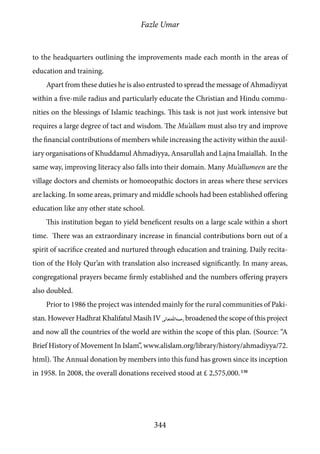 Fazle Umar
344
to the headquarters outlining the improvements made each month in the areas of
education and training.
Apart from these duties he is also entrusted to spread the message of Ahmadiyyat
within a five-mile radius and particularly educate the Christian and Hindu commu-
nities on the blessings of Islamic teachings. This task is not just work intensive but
requires a large degree of tact and wisdom. The Mu’allam must also try and improve
the financial contributions of members while increasing the activity within the auxil-
iary organisations of Khuddamul Ahmadiyya, Ansarullah and Lajna Imaiallah. In the
same way, improving literacy also falls into their domain. Many Mu’allumeen are the
village doctors and chemists or homoeopathic doctors in areas where these services
are lacking. In some areas, primary and middle schools had been established offering
education like any other state school.
This institution began to yield beneficent results on a large scale within a short
time. There was an extraordinary increase in financial contributions born out of a
spirit of sacrifice created and nurtured through education and training. Daily recita-
tion of the Holy Qur’an with translation also increased significantly. In many areas,
congregational prayers became firmly established and the numbers offering prayers
also doubled.
Prior to 1986 the project was intended mainly for the rural communities of Paki-
stan. However Hadhrat Khalifatul Masih IV [rh]broadened the scope of this project
and now all the countries of the world are within the scope of this plan. (Source: “A
Brief History of Movement In Islam”, www.alislam.org/library/history/ahmadiyya/72.
html). The Annual donation by members into this fund has grown since its inception
in 1958. In 2008, the overall donations received stood at £ 2,575,000. 130
 