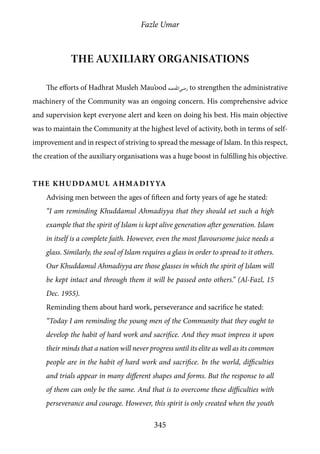 Fazle Umar
345
The Auxiliary Organisations
The efforts of Hadhrat Musleh Mau’ood [ra] to strengthen the administrative
machinery of the Community was an ongoing concern. His comprehensive advice
and supervision kept everyone alert and keen on doing his best. His main objective
was to maintain the Community at the highest level of activity, both in terms of self-
improvement and in respect of striving to spread the message of Islam. In this respect,
the creation of the auxiliary organisations was a huge boost in fulfilling his objective.
The Khuddamul Ahmadiyya
Advising men between the ages of fifteen and forty years of age he stated:
“I am reminding Khuddamul Ahmadiyya that they should set such a high
example that the spirit of Islam is kept alive generation after generation. Islam
in itself is a complete faith. However, even the most flavoursome juice needs a
glass. Similarly, the soul of Islam requires a glass in order to spread to it others.
Our Khuddamul Ahmadiyya are those glasses in which the spirit of Islam will
be kept intact and through them it will be passed onto others.” (Al-Fazl, 15
Dec. 1955).
Reminding them about hard work, perseverance and sacrifice he stated:
“Today I am reminding the young men of the Community that they ought to
develop the habit of hard work and sacrifice. And they must impress it upon
their minds that a nation will never progress until its elite as well as its common
people are in the habit of hard work and sacrifice. In the world, difficulties
and trials appear in many different shapes and forms. But the response to all
of them can only be the same. And that is to overcome these difficulties with
perseverance and courage. However, this spirit is only created when the youth
 