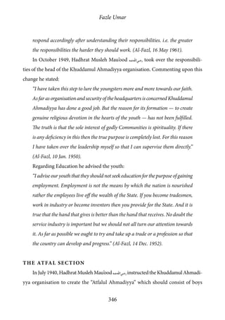Fazle Umar
346
respond accordingly after understanding their responsibilities. i.e. the greater
the responsibilities the harder they should work. (Al-Fazl, 16 May 1961).
In October 1949, Hadhrat Musleh Mau’ood [ra] took over the responsibili-
ties of the head of the Khuddamul Ahmadiyya organisation. Commenting upon this
change he stated:
“I have taken this step to lure the youngsters more and more towards our faith.
As far as organisation and security of the headquarters is concerned Khuddamul
Ahmadiyya has done a good job. But the reason for its formation — to create
genuine religious devotion in the hearts of the youth — has not been fulfilled.
The truth is that the sole interest of godly Communities is spirituality. If there
is any deficiency in this then the true purpose is completely lost. For this reason
I have taken over the leadership myself so that I can supervise them directly.”
(Al-Fazl, 10 Jan. 1950).
Regarding Education he advised the youth:
“I advise our youth that they should not seek education for the purpose of gaining
employment. Employment is not the means by which the nation is nourished
rather the employees live off the wealth of the State. If you become tradesmen,
work in industry or become inventors then you provide for the State. And it is
true that the hand that gives is better than the hand that receives. No doubt the
service industry is important but we should not all turn our attention towards
it. As far as possible we ought to try and take up a trade or a profession so that
the country can develop and progress.” (Al-Fazl, 14 Dec. 1952).
The Atfal Section
In July 1940, Hadhrat Musleh Mau’ood [ra]instructed the Khuddamul Ahmadi-
yya organisation to create the “Atfalul Ahmadiyya” which should consist of boys
 