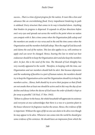 Fazle Umar
349
success…That is a time of great progress for the nation. It roars like a lion and
advances like an overwhelming flood. Every impediment hindering its path
is subdued. Every structure that comes in its way is knocked down. Anything
that hinders its progress is dispersed. It expands in all four directions before
one’s very eyes and spreads out across the world to the point where no nation
can compete with it. But a time comes when the Organisation falls asleep and
the members are awake or vice versa and in the end the time comes when the
Organisation and the members both fall asleep. Then the angel of God descends
and claims the soul of the nation. This law also applies to us, will continue to
apply and can never be changed. Hence, bearing this law in mind our best
endeavour should be to keep the Organisation alert and also keep the members
alert. In fact, this is the need of the time. The Messiah of God Almighty has
very recently appeared in the world. Therefore, in keeping with the time, our
Organisation and our members should both be alert. But because depression
and the weakening of faculties is a part of human nature, the members should
try to keep the Organisation active and the Organisation should try to keep the
members active…Hence, both should try to serve their purpose so that if both
are not awake then at least one should be active and in this way the day of our
decline and decay (when the decree of God issues the order of death) is kept as
far away as possible.” (Al-Fazl, 17 Nov. 1943).
“If there is a flower in the house, the whole household will appreciate its existence
and everyone at once acknowledges that there is a rose or a jasmine plant in
the house whenever its fragrance reaches the senses. Hence, the evidence of life
is important. Without the signs of life no one can claim to be alive even though
he may appear to be alive. Whenever one comes into the world he should give
some evidence of his existence. He should leave an impression from which the
 