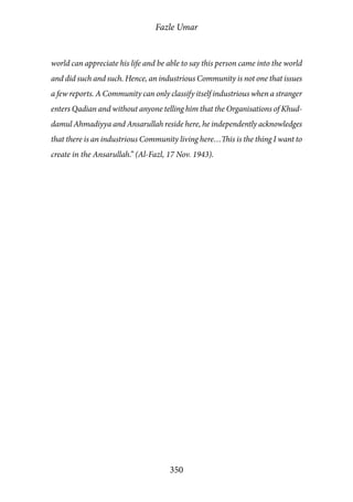 Fazle Umar
350
world can appreciate his life and be able to say this person came into the world
and did such and such. Hence, an industrious Community is not one that issues
a few reports. A Community can only classify itself industrious when a stranger
enters Qadian and without anyone telling him that the Organisations of Khud-
damul Ahmadiyya and Ansarullah reside here, he independently acknowledges
that there is an industrious Community living here…This is the thing I want to
create in the Ansarullah.” (Al-Fazl, 17 Nov. 1943).
 