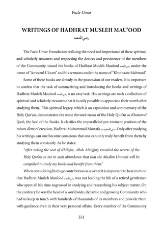 Fazle Umar
351
Writings of Hadhrat Musleh Mau’ood
[ra]
The Fazle Umar Foundation realising the need and importance of these spiritual
and scholarly treasures and respecting the desires and persistence of the members
of the Community, issued the books of Hadhrat Musleh Mau’ood [ra] under the
name of “Anwarul Uloom” and his sermons under the name of “Khutbaate Mahmud”.
Some of these books are already in the possession of our readers. It is important
to confess that the task of summarising and introducing the books and writings of
Hadhrat Musleh Mau’ood [ra] is no easy task. His writings are such a collection of
spiritual and scholarly treasures that it is only possible to appreciate their worth after
studying them. This spiritual legacy, which is an exposition and commentary of the
Holy Qur’an, demonstrates the most elevated status of the Holy Qur’an as Khatamul
Qutb, the Seal of the Books. It clarifies the unparalleled pre-eminent position of the
raison d’etre of creation, Hadhrat Muhammad Mustafa [saw]. Only after studying
his writings can one become conscious that one can only truly benefit from them by
studying them constantly. As he states:
“After taking the seat of Khilafat, Allah Almighty revealed the secrets of the
Holy Qur’an to me in such abundance that that the Muslim Ummah will be
compelled to study my books and benefit from them.”
When considering his huge contribution as a writer it is important to bear in mind
that Hadhrat Musleh Mau’ood [ra] was not leading the life of a retired gentleman
who spent all his time engrossed in studying and researching his subject matter. On
the contrary he was the head of a worldwide, dynamic and growing Community who
had to keep in touch with hundreds of thousands of its members and provide them
with guidance even in their very personal affairs. Every member of the Community
 