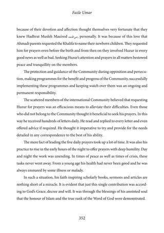 Fazle Umar
352
because of their devotion and affection thought themselves very fortunate that they
knew Hadhrat Musleh Mau’ood [ra] personally. It was because of this love that
Ahmadi parents requested the Khalifa to name their newborn children. They requested
him for prayers even before the birth and from then on they involved Huzur in every
good news as well as bad. Seeking Huzur’s attention and prayers in all matters bestowed
peace and tranquillity on the members.
The protection and guidance of the Community during opposition and persecu-
tion, making programmes for the benefit and progress of the Community, successfully
implementing these programmes and keeping watch over them was an ongoing and
permanent responsibility.
The scattered members of the international Community believed that requesting
Huzur for prayers was an efficacious means to alleviate their difficulties. Even those
who did not belong to the Community thought it beneficial to seek his prayers. In this
way he received hundreds of letters daily. He read and replied to every letter and even
offered advice if required. He thought it imperative to try and provide for the needs
detailed in any correspondence to the best of his ability.
The mere fact of leading the five daily prayers took up a lot of time. It was also his
practice to rise in the early hours of the night to offer prayers with deep humility. Day
and night the work was unending. In times of peace as well as times of crisis, these
tasks never went away. From a young age his health had never been good and he was
always ensnared by some illness or malady.
In such a situation, his faith inspiring scholarly books, sermons and articles are
nothing short of a miracle. It is evident that just this single contribution was accord-
ing to God’s Grace, decree and will. It was through the blessings of his anointed soul
that the honour of Islam and the true rank of the Word of God were demonstrated.
 