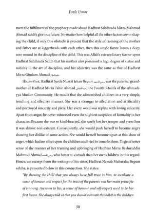 Fazle Umar
30
ment the fulfilment of the prophecy made about Hadhrat Sahibzada Mirza Mahmud
Ahmad sahib’s glorious future. No matter how helpful all the other factors are in shap-
ing the child, if only this obstacle is present that the style of training of the mother
and father are at loggerheads with each other, then this single factor leaves a deep,
sore wound in the discipline of the child. This was Allah’s extraordinary favour upon
Hadhrat Sahibzada Sahib that his mother also possessed a high degree of virtue and
nobility in the art of discipline, and her objective was the same as that of Hadhrat
Mirza Ghulam Ahmad [as].
His mother, Hadhrat Syeda Nusrat Jehan Begum [ra_ha], was the paternal grand-
mother of Hadhrat Mirza Tahir Ahmad [rh], the Fourth Khalifa of the Ahmadi-
yya Muslim Community. He recalls that she admonished children in a very simple,
touching and effective manner. She was a stranger to affectation and artificiality
and portrayed sincerity and piety. Her every word was replete with loving sincerity.
Apart from anger, he never witnessed even the slightest suspicion of formality in her
character. Because she was so kind-hearted, she rarely lost her temper and even then
it was almost non-existent. Consequently, she would push herself to become angry
showing her dislike of some action. She would herself become upset at this show of
anger, which had no affect upon the children and tried to console them. To get a better
sense of the manner of her training and upbringing of Hadhrat Mirza Bashiruddin
Mahmud Ahmad [ra], who better to consult than her own children in this regard.
Hence, an excerpt from the writings of his sister, Hadhrat Nawab Mubaraka Begum
sahiba, is presented below in this connection. She states:
“By showing the child that you always have full trust in him, to inculcate a
sense of honour and respect for the trust of the parents was her main principle
of training. Aversion to lies, a sense of honour and self-respect used to be her
first lesson. She always told us that you should cultivate this habit in the children
 