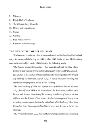 Fazle Umar
355
7.	 Minarets
8.	 Public Hall of Audience
9.	 The Cabinet, Privy Councils
10.	 Offices and Departments
11.	 Canals
12.	 Gardens
13.	 Free Public Kitchens
14.	 Libraries and Bookshops
The New World Order of Islam
This book is a translation of an address delivered by Hadhrat Musleh Mau’ood
[ra] to an Annual Gathering on 28 December 1942. In the preface, Mr M. Aslam
summarises the subject matter of the book in the following words:
“The Address answers the question — how does Ahmadiyyat, the True Islam,
propose to deal with the problem of social inequality in the world? The Ahmadi-
yya solution is the solution of Islam shaped under Divine guidance for present
day needs by the Promised Messiah [as]. It builds on Islamic teaching and
emphasises the progressive nature of that teaching.
“The social teaching of Islam was expounded — by Hadhrat Musleh Mau’ood
[ra] himself — in 1924 in his ‘Ahmadiyyat, the True Islam’, and has since
become well known. It consists of the statutory prohibition of interest, the tax
of Zakat and the division of inheritances. It also includes general instructions
regarding voluntary contributions by individuals which leaders of Islam from
the earliest times have organised in different ways and devoted to the service
of society.
“The Promised Messiah [as] has instituted among his followers a system of
 