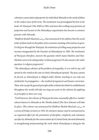 Fazle Umar
356
voluntary consecration of properties by individual Ahmadis to the needs of Islam
in the widest sense of the term. The institution was promulgated by him in his
book, ‘Al-Wasiyyat’ (The Will) in 1905, and since then willing away portions of
properties and income to the Ahmadiyya organisation has become a common
practice with Ahmadis.
“Hadhrat Musleh Mau’ood [ra] has announced in his address that the social
order of Islam built on the pillars of its economic teaching will continue to grow.
It will grow through the Wasiyyat, the institution of willing away properties and
incomes inaugurated by the Founder of Ahmadiyyat in 1905. The institution
of Wasiyyat, therefore, answers the question which many Muslims and Non-
Muslims seem to be asking today: Is Islam progressive? It also answers the wider
question: Is religion progressive?
“The Ahmadiyya solution of the problem of inequality, it is as well to say, will
spread in the world at the rate at which Ahmadiyyat spreads. The pace cannot
be forced, as Ahmadiyyat is obliged under Islamic teaching to use only one
method for its propagation — the method of argument and honest conviction.
Those who accept the general principle of this solution but think its establishment
throughout the world will take too long can assist in the solution by applying
its principles in their own way.
“Until however, the scheme of Wasiyyat becomes reasonably effective, another
scheme known to Ahmadis as the Tehrike Jadeed (The New Scheme) will take
its place. This scheme was announced by Hadhrat Musleh Mau’ood [ra] in
a series of Friday sermons in 1934. Its nineteen clauses may be summarised as
an organised effort for the promotion of discipline, simplicity and voluntary
sacrifice by Ahmadis for the conservation of a Central Fund, devoted ultimately
to strengthening and promoting the work which Ahmadiyyat is doing for the
 