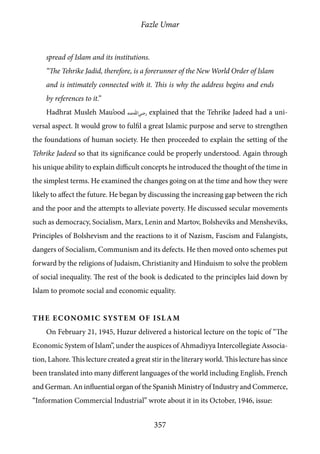 Fazle Umar
357
spread of Islam and its institutions.
“The Tehrike Jadid, therefore, is a forerunner of the New World Order of Islam
and is intimately connected with it. This is why the address begins and ends
by references to it.”
Hadhrat Musleh Mau’ood [ra] explained that the Tehrike Jadeed had a uni-
versal aspect. It would grow to fulfil a great Islamic purpose and serve to strengthen
the foundations of human society. He then proceeded to explain the setting of the
Tehrike Jadeed so that its significance could be properly understood. Again through
his unique ability to explain difficult concepts he introduced the thought of the time in
the simplest terms. He examined the changes going on at the time and how they were
likely to affect the future. He began by discussing the increasing gap between the rich
and the poor and the attempts to alleviate poverty. He discussed secular movements
such as democracy, Socialism, Marx, Lenin and Martov, Bolsheviks and Mensheviks,
Principles of Bolshevism and the reactions to it of Nazism, Fascism and Falangists,
dangers of Socialism, Communism and its defects. He then moved onto schemes put
forward by the religions of Judaism, Christianity and Hinduism to solve the problem
of social inequality. The rest of the book is dedicated to the principles laid down by
Islam to promote social and economic equality.
The Economic System of Islam
On February 21, 1945, Huzur delivered a historical lecture on the topic of “The
Economic System of Islam”, under the auspices of Ahmadiyya Intercollegiate Associa-
tion, Lahore. This lecture created a great stir in the literary world. This lecture has since
been translated into many different languages of the world including English, French
and German. An influential organ of the Spanish Ministry of Industry and Commerce,
“Information Commercial Industrial” wrote about it in its October, 1946, issue:
 
