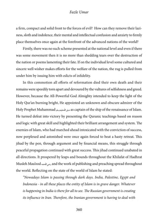 Fazle Umar
360
a firm, compact and solid front to the forces of evil? How can they remove their lazi-
ness, sloth and indolence, their mental and intellectual confusion and anxiety to firmly
place themselves once again at the forefront of the advanced nations of the world?
Firstly, there was no such scheme presented at the national level and even if there
was some movement then it is no more than shedding tears over the destruction of
the nation or poems lamenting their fate. If on the individual level some cultured and
sincere well wisher makes efforts for the welfare of the nation, the rug is pulled from
under him by issuing him with edicts of infidelity.
In this commotion all efforts of reformation died their own death and their
remains were speedily torn apart and devoured by the vultures of selfishness and greed.
However, because the All-Powerful God Almighty intended to keep the light of the
Holy Qur’an burning bright, He appointed an unknown and obscure admirer of the
Holy Prophet Muhammad [saw] as captain of the ship of the renaissance of Islam.
He turned defeat into victory by presenting the Quranic teachings based on reason
and logic with great skill and highlighted their brilliant arrangement and system. The
enemies of Islam, who had marched ahead intoxicated with the conviction of success,
now perplexed and astonished were once again forced to beat a hasty retreat. This
jihad by the pen, through argument and by financial means, this struggle through
peaceful propagation continued with great success. This jihad continued unabated in
all directions. It prospered by leaps and bounds throughout the Khilafat of Hadhrat
Musleh Mau’ood [ra] and the work of publishing and preaching spread throughout
the world. Reflecting on the state of the world of Islam he stated:
“Nowadays Islam is passing through dark days. India, Palestine, Egypt and
Indonesia - in all these places the entity of Islam is in grave danger. Whatever
is happening in India is there for all to see. The Russian government is creating
its influence in Iran. Therefore, the Iranian government is having to deal with
 