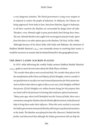 Fazle Umar
361
a very dangerous situation. The Dutch government is using every weapon at
its disposal to enslave the people of Indonesia. In Malaysia, the Chinese are
being suppressed. From India to Iran, then from Palestine, Egypt to Indonesia,
in all these countries the Muslims are surrounded by danger from all sides.
Therefore, every Ahmadi ought to pray particularly hard during these times.
The non-Ahmadi Muslims also ought to be encouraged to pray fervently. Apart
from this there is no other option open to the Muslims.”(Al-Fazl, 10 Dec 1946).
Although because of his direct links with India and Pakistan, the attention of
Hadhrat Musleh Mau’ood [ra] was constantly drawn to resolving their issues, it
would be incorrect to assume that he limited himself to this geographical area.
The Holy Lands (Sacred Places)
In 1935, while delivering the weekly Friday sermon Hadhrat Musleh Mau’ood
[ra] spoke in most fervent tones about the Holy Places of Islam:
“We consider these places most sacred and holy. We consider these places to be
the manifestation of the Glory and Majesty of God Almighty. And we consider it
our good fortune to sacrifice our most treasured possessions for their protection.
And we believe that whoever ogles at Mecca even once, God Almighty will blind
that person. If God Almighty ever utilises human beings for this purpose then
our hand will be the foremost in bursting that malicious optical instrument.
“Many years ago, when Lord Chelmsford was the Viceroy of India, there was a
commotion among the Muslims that the British offered eminent Arabs financial
help to bring them under their influence. When this noise reached a crescendo
the Indian government announced that they did not give any financial assistance
to the Arabs. The Muslims were pleased to hear this. However, I looked into this
further and discovered that although the Indian government did not help the
 