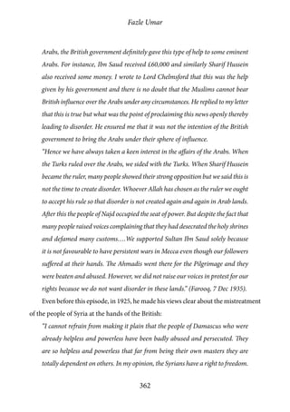 Fazle Umar
362
Arabs, the British government definitely gave this type of help to some eminent
Arabs. For instance, Ibn Saud received £60,000 and similarly Sharif Hussein
also received some money. I wrote to Lord Chelmsford that this was the help
given by his government and there is no doubt that the Muslims cannot bear
British influence over the Arabs under any circumstances. He replied to my letter
that this is true but what was the point of proclaiming this news openly thereby
leading to disorder. He ensured me that it was not the intention of the British
government to bring the Arabs under their sphere of influence.
“Hence we have always taken a keen interest in the affairs of the Arabs. When
the Turks ruled over the Arabs, we sided with the Turks. When Sharif Hussein
became the ruler, many people showed their strong opposition but we said this is
not the time to create disorder. Whoever Allah has chosen as the ruler we ought
to accept his rule so that disorder is not created again and again in Arab lands.
After this the people of Najd occupied the seat of power. But despite the fact that
many people raised voices complaining that they had desecrated the holy shrines
and defamed many customs….We supported Sultan Ibn Saud solely because
it is not favourable to have persistent wars in Mecca even though our followers
suffered at their hands. The Ahmadis went there for the Pilgrimage and they
were beaten and abused. However, we did not raise our voices in protest for our
rights because we do not want disorder in these lands.” (Farooq, 7 Dec 1935).
Even before this episode, in 1925, he made his views clear about the mistreatment
of the people of Syria at the hands of the British:
“I cannot refrain from making it plain that the people of Damascus who were
already helpless and powerless have been badly abused and persecuted. They
are so helpless and powerless that far from being their own masters they are
totally dependent on others. In my opinion, the Syrians have a right to freedom.
 