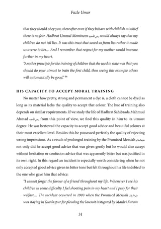 Fazle Umar
31
that they should obey you, thereafter even if they behave with childish mischief
there is no fear. Hadhrat Ummul Momineen [ra_ha] would always say that my
children do not tell lies. It was this trust that saved us from lies rather it made
us averse to lies… And I remember that respect for my mother would increase
further in my heart.
“Another principle for the training of children that she used to state was that you
should do your utmost to train the first child, then seeing this example others
will automatically be good.” 14
His Capacity to Accept Moral Training
No matter how pretty, strong and permanent a dye is, a cloth cannot be dyed as
long as its material lacks the quality to accept that colour. The hue of training also
depends on similar requirements. If we study the life of Hadhrat Sahibzada Mahmud
Ahmad [ra] from this point of view, we find this quality in him to its utmost
degree. He was bestowed the capacity to accept good advice and beautiful colours at
their most excellent level. Besides this he possessed perfectly the quality of rejecting
wrong impressions. As a result of prolonged training by the Promised Messiah [as]
not only did he accept good advice that was given gently but he would also accept
without hesitation or confusion advice that was apparently bitter but was justified in
its own right. In this regard an incident is especially worth considering when he not
only accepted good advice given in bitter tone but felt throughout his life indebted to
the one who gave him that advice:
“I cannot forget the favour of a friend throughout my life. Whenever I see his
children in some difficulty I feel shooting pain in my heart and I pray for their
welfare… The incident occurred in 1903 when the Promised Messiah [as]
was staying in Gurdaspur for pleading the lawsuit instigated by Maulvi Karam
 