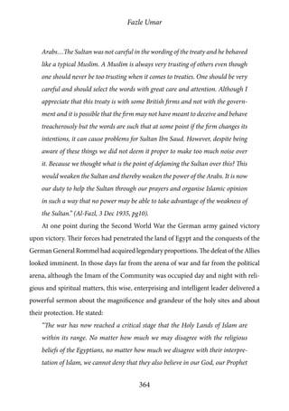 Fazle Umar
364
Arabs…The Sultan was not careful in the wording of the treaty and he behaved
like a typical Muslim. A Muslim is always very trusting of others even though
one should never be too trusting when it comes to treaties. One should be very
careful and should select the words with great care and attention. Although I
appreciate that this treaty is with some British firms and not with the govern-
ment and it is possible that the firm may not have meant to deceive and behave
treacherously but the words are such that at some point if the firm changes its
intentions, it can cause problems for Sultan Ibn Saud. However, despite being
aware of these things we did not deem it proper to make too much noise over
it. Because we thought what is the point of defaming the Sultan over this? This
would weaken the Sultan and thereby weaken the power of the Arabs. It is now
our duty to help the Sultan through our prayers and organise Islamic opinion
in such a way that no power may be able to take advantage of the weakness of
the Sultan.” (Al-Fazl, 3 Dec 1935, pg10).
At one point during the Second World War the German army gained victory
upon victory. Their forces had penetrated the land of Egypt and the conquests of the
German General Rommel had acquired legendary proportions. The defeat of the Allies
looked imminent. In those days far from the arena of war and far from the political
arena, although the Imam of the Community was occupied day and night with reli-
gious and spiritual matters, this wise, enterprising and intelligent leader delivered a
powerful sermon about the magnificence and grandeur of the holy sites and about
their protection. He stated:
“The war has now reached a critical stage that the Holy Lands of Islam are
within its range. No matter how much we may disagree with the religious
beliefs of the Egyptians, no matter how much we disagree with their interpre-
tation of Islam, we cannot deny that they also believe in our God, our Prophet
 