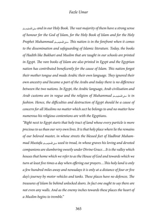 Fazle Umar
365
[saw] and in our Holy Book. The vast majority of them have a strong sense
of honour for the God of Islam, for the Holy Book of Islam and for the Holy
Prophet Muhammad [saw]. This nation is in the forefront when it comes
to the dissemination and safeguarding of Islamic literature. Today, the books
of Hadith like Bukhari and Muslim that are taught in our schools are printed
in Egypt. The rare books of Islam are also printed in Egypt and the Egyptian
nation has contributed beneficently for the cause of Islam. This nation forgot
their mother tongue and made Arabic their own language. They ignored their
own ancestry and became a part of the Arabs and today there is no difference
between the two nations. In Egypt, the Arabic language, Arab civilisation and
Arab customs are in vogue and the religion of Muhammad [saw] is in
fashion. Hence, the difficulties and destruction of Egypt should be a cause of
concern for all Muslims no matter which sect he belongs to and no matter how
numerous his religious contentions are with the Egyptians.
“Right next to Egypt starts that holy tract of land whose every particle is more
precious to us than our very own lives. It is that holy place where lie the remains
of our beloved master, in whose streets the blessed feet of Hadhrat Muham-
mad Mustafa [saw] used to tread, in whose graves his loving and devoted
companions are slumbering sweetly under Divine Grace…It is the valley which
houses that home which we refer to as the House of God and towards which we
turn at least five times a day when offering our prayers…This holy land is only
a few hundred miles away and nowadays it is only at a distance of four or five
day’s journey by motor vehicles and tanks. These places have no defences. The
treasures of Islam lie behind unlocked doors. In fact one ought to say there are
not even any walls. And as the enemy inches towards these places the heart of
a Muslim begins to tremble.”
 
