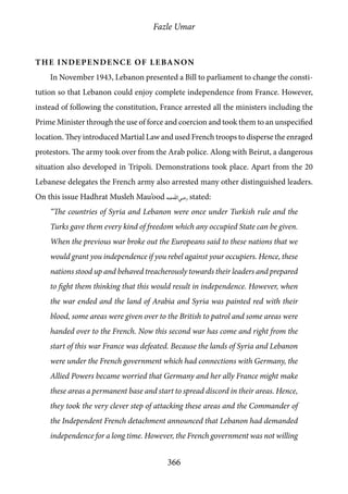 Fazle Umar
366
The Independence of Lebanon
In November 1943, Lebanon presented a Bill to parliament to change the consti-
tution so that Lebanon could enjoy complete independence from France. However,
instead of following the constitution, France arrested all the ministers including the
Prime Minister through the use of force and coercion and took them to an unspecified
location. They introduced Martial Law and used French troops to disperse the enraged
protestors. The army took over from the Arab police. Along with Beirut, a dangerous
situation also developed in Tripoli. Demonstrations took place. Apart from the 20
Lebanese delegates the French army also arrested many other distinguished leaders.
On this issue Hadhrat Musleh Mau’ood [ra] stated:
“The countries of Syria and Lebanon were once under Turkish rule and the
Turks gave them every kind of freedom which any occupied State can be given.
When the previous war broke out the Europeans said to these nations that we
would grant you independence if you rebel against your occupiers. Hence, these
nations stood up and behaved treacherously towards their leaders and prepared
to fight them thinking that this would result in independence. However, when
the war ended and the land of Arabia and Syria was painted red with their
blood, some areas were given over to the British to patrol and some areas were
handed over to the French. Now this second war has come and right from the
start of this war France was defeated. Because the lands of Syria and Lebanon
were under the French government which had connections with Germany, the
Allied Powers became worried that Germany and her ally France might make
these areas a permanent base and start to spread discord in their areas. Hence,
they took the very clever step of attacking these areas and the Commander of
the Independent French detachment announced that Lebanon had demanded
independence for a long time. However, the French government was not willing
 