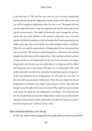Fazle Umar
367
to let them have it. ‘The time has now come for you to become independent
and be counted among the independent nations of the world. Help us now and
you will be completely independent when the war is over.’ The people who had
craved independence for so long once again poured onto the streets upon hear-
ing this announcement. They began to destroy the roads, damage the railways
and in this way cause rebellion in the country to help their cause. From the
outside, the British joined forces with the Independent French detachments and
within a few days took control of the areas that included Lebanon and Syria.
When the war ended a representative of Independent France announced that
now you are free. The Lebanese remained quiet for a while but in the end they
thought about the nature of this independence. They said that no doubt you have
announced that we are independent but how so? Your own army is in charge,
the governors are French, your own police force is in charge and all the offices
with any power are in your hands. How then are we independent? The result
of this contention was that their committee decided that based on the govern-
ment’s own admission of our independence, we will make our own laws. To
this end a Bill was presented to Parliament. When this came before the French
Independence Committee, they began to put pressure on them. They said who
had given you the right to form your own laws! What right have you to discuss
such issues? No doubt you are independent according to the announcement
but the interpretation of what that independence meant was our job (and the
ridiculous interpretation of this independence is) that the Lebanese ministers
have been imprisoned.’” (Al-Fazl, 20 Nov 1943).
The Independence of Iraq
In 1941, the whole world was gripped by the terrible affliction of the Second World
 