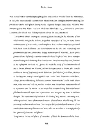 Fazle Umar
368
War. Fierce battles were being fought against one another even far from the battlefields.
In Iraq, the Iraqis caused a commotion because of Nazi intrigues thereby creating the
possibility of the holy places being placed in grave danger. They sided with the Axis
Powers against the Allies. Hadhrat Khalifatul Masih II [ra] delivered a speech on
Lahore Radio which was full of priceless advice for Iraq. He stated:
“The current unrest in Iraq is a cause of great anxiety for the Muslims of the
whole world and for the Indians. Baghdad, the capital of Iraq, its port, Basra
and the centre of its oil wells, Mosul are places that Muslims are fully acquainted
with from their childhood. The achievements in the arts and sciences by the
government of Banu Abbas are a happy memory for all Muslims…I can speak
for myself and definitely state that in my childhood Baghdad and Basra were far
more alluring and charming than London and Paris because they were familiar
to me right from the start. As I grew a bit older the study of Hadith introduced
me to Imam Ahmad bin Hanbal, Islamic Jurisprudence to Imam Abu Hanifa
and Imam Yousaf, Sufism to Junaid, Shibli and Syed Abdul Qadir Jilani, History
to Ibn Qayyim, Art of Lecturing to Nizam Uddin Toosi, Literature to Mubrad,
Sibuya, Jarir and Farzooq, Politics to Haroon, Mamoon and Malik Shah. These
men, who were and still are peerless in their own disciplines, were introduced
to my senses one by one in such a way that contemplating their excellences
filled my heart with hopes and expectations and occupied my mind in sublime
thought. The appearance of unrest in the land of Iraq with its charming sites,
which produced these phenomenal oceans of excellence, should only fill the
hearts of Muslims with sadness. Can the possibility of the bombardment of the
tombs of thousands of these revered men, who are attached to us not physically
but spiritually, leave us indifferent?
“Iraq houses the sacred places of the saints of both the Sunnis and the Shias.
 