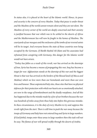Fazle Umar
369
In status also, it is placed at the heart of the Islamic world. Hence, its peace
and security is the concern of every Muslim. Today that peace is under threat
and the Muslims of the world cannot remain silent and they are not silent. The
Muslims of every corner of the world are deeply concerned and their anxiety
is justified because that war which was to be settled in the deserts of Africa
and the Mediterranean Sea will now be fought in the homes of Muslims. The
courtyards of our mosques and the enclosures of the tombs of our revered saints
will be its target. And everyone knows the state of those countries now being
occupied by the Germans. If Sheikh Rashid Ali Jilani and his associates had
refrained from conspiring with Germany, this danger for the Islamic world
would not have arisen.
“Turkey has fallen as a result of this revolt, war has arrived on the doorsteps
of Iran, Syria has become a means of propagating this war, Iraq has become a
target for war. Afghanistan stands at the doorstep of this war and the biggest
threat is that war has arrived on the borders of the blessed land (of Mecca and
Medina) which we love more than our homelands and more than our own
lives and honour. Those unprotected holy sites, those sites that have no physical
defences for their protection with which our hearts are so emotionally attached,
are now in the range of bombardment and the deadly warplanes. And all this
has happened due to the mistake made by a few of our brothers because the war
was hundreds of miles away from these holy sites before this grievous mistake.
In these circumstances, it is the duty of every Muslim to try and suppress this
revolt right from the start. There is still time to push the war away because the
troops of Germany and Italy have not entered Iraq and Syria in large numbers.
If God forbid, troops enter these areas in large numbers then this task will not
be easy. The flames of war will spread swiftly through the deserts of Arabia.
 