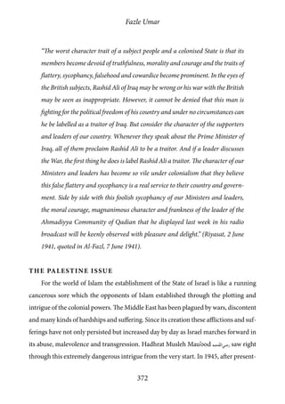 Fazle Umar
372
“The worst character trait of a subject people and a colonised State is that its
members become devoid of truthfulness, morality and courage and the traits of
flattery, sycophancy, falsehood and cowardice become prominent. In the eyes of
the British subjects, Rashid Ali of Iraq may be wrong or his war with the British
may be seen as inappropriate. However, it cannot be denied that this man is
fighting for the political freedom of his country and under no circumstances can
he be labelled as a traitor of Iraq. But consider the character of the supporters
and leaders of our country. Whenever they speak about the Prime Minister of
Iraq, all of them proclaim Rashid Ali to be a traitor. And if a leader discusses
the War, the first thing he does is label Rashid Ali a traitor. The character of our
Ministers and leaders has become so vile under colonialism that they believe
this false flattery and sycophancy is a real service to their country and govern-
ment. Side by side with this foolish sycophancy of our Ministers and leaders,
the moral courage, magnanimous character and frankness of the leader of the
Ahmadiyya Community of Qadian that he displayed last week in his radio
broadcast will be keenly observed with pleasure and delight.” (Riyasat, 2 June
1941, quoted in Al-Fazl, 7 June 1941).
The Palestine Issue
For the world of Islam the establishment of the State of Israel is like a running
cancerous sore which the opponents of Islam established through the plotting and
intrigue of the colonial powers. The Middle East has been plagued by wars, discontent
and many kinds of hardships and suffering. Since its creation these afflictions and suf-
ferings have not only persisted but increased day by day as Israel marches forward in
its abuse, malevolence and transgression. Hadhrat Musleh Mau’ood [ra] saw right
through this extremely dangerous intrigue from the very start. In 1945, after present-
 