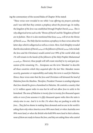 Fazle Umar
373
ing the commentary of the second Ruku of Chapter 38 he stated:
“These verses were revealed to me while I was offering my prayers yesterday
and I was told that they contain a prophecy about the present age. In reality,
the kingdom of the Jews was established through Prophet David [as]. This is
why allegorical terms such as the ‘Throne of David’ and the ‘Kingdom of David’
are in fashion. Then it is also mentioned that Jesus [as] will sit on the throne
of David [as]. The Holy Qur’an mentions a prophecy in these verses about the
latter days which is allegorical as well as a vision. Here, God Almighty revealed
that the descendents of David [as]or the followers of David [as](who include
the Jews and the Christians) would control over 99% of the world while only
1% will remain in the hands of the followers of the Holy Prophet Muhammad
[saw]. However, these people will still create mischief to try and gain pos-
session of the remaining 1%… Europeans use the term ‘Mandate’ to describe
all those countries which they acquired after the last War. Mandate means
security, guarantee or responsibility and today this term is used for Palestine.
Hence, these verses state that the Jews and Christians will demand the land of
Palestine from the Muslims. Therefore, President Truman is sending telegrams
that Jews should be given a homeland in Palestine. He controls a country that
is 5.1 million square miles in area but he will not allow Jews to settle in his
homeland. The area of Palestine is twenty-four to twenty-five thousand square
miles or even if one assumes it is fifty thousand square miles then the ratio is
ninety-nine to one. And it is in this 1% where they are pushing to settle the
Jews…They feel no shame in making these demands and no one in the world is
asking them why when America owns 99% more land, or when Australia own
99% more land, or when the British who hold 99% more land in their colonies,
none of them are ready to house the Jews, and they are asking those who control
 