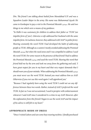 Fazle Umar
32
Din. The friend I am talking about hailed from Muradabad U.P. and was a
Squadron Leader Major in the army. His name was Mohammad Ayyub. He
came to Gurdaspur to pay a visit to the Promised Messiah [as]. He said two
things to me which were a means of my guidance.
“In Delhi it was customary for children to address their father as ‘TUM’ (an
impolite form of ‘you’). Likewise a wife addressed her husband with the same
impolite form. In Lucknow, however, they addressed with ‘AAP’ (a polite form).
Hearing constantly the word TUM I had developed the habit of addressing
people as TUM. Although as a custom I mostly avoided addressing the Promised
Messiah [as] but when the need arose and I was compelled to address I used
the word TUM. For some reason in the presence of that friend I had to address
the Promised Messiah [as] and used the word TUM. Hearing this word that
friend held me by the arm and took me away from the gathering and said, ‘I
have great respect for you in my heart and that very respect demands that I
should warn you of your mistake. When addressing the Promised Messiah [as]
you must never use the word TUM. Instead you must address him as AAP.
Otherwise if you ever use this word again I will apprehend you.’
“Because I had regularly been using the word TUM I could not see any dif-
ference between these two words. Rather, instead of AAP, I preferred the word
TUM. In fact as I was not accustomed, I used to perspire with embarrassment
whenever I said AAP since I considered it a crime to say AAP. However, after
the explanation from this friend I began to use the word AAP and the impact
of his advice is still felt in my heart.”
Appropriate Mode of Dress
“Once I visited Lahore and saw some boys wearing neckties. I fondly purchased
 