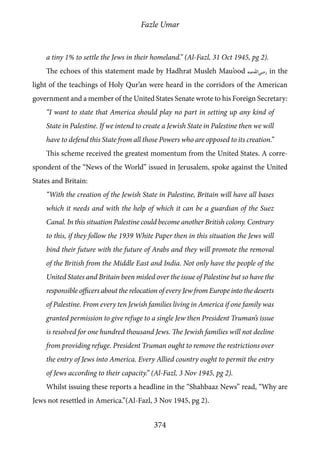 Fazle Umar
374
a tiny 1% to settle the Jews in their homeland.” (Al-Fazl, 31 Oct 1945, pg 2).
The echoes of this statement made by Hadhrat Musleh Mau’ood [ra] in the
light of the teachings of Holy Qur’an were heard in the corridors of the American
government and a member of the United States Senate wrote to his Foreign Secretary:
“I want to state that America should play no part in setting up any kind of
State in Palestine. If we intend to create a Jewish State in Palestine then we will
have to defend this State from all those Powers who are opposed to its creation.”
This scheme received the greatest momentum from the United States. A corre-
spondent of the “News of the World” issued in Jerusalem, spoke against the United
States and Britain:
“With the creation of the Jewish State in Palestine, Britain will have all bases
which it needs and with the help of which it can be a guardian of the Suez
Canal. In this situation Palestine could become another British colony. Contrary
to this, if they follow the 1939 White Paper then in this situation the Jews will
bind their future with the future of Arabs and they will promote the removal
of the British from the Middle East and India. Not only have the people of the
United States and Britain been misled over the issue of Palestine but so have the
responsible officers about the relocation of every Jew from Europe into the deserts
of Palestine. From every ten Jewish families living in America if one family was
granted permission to give refuge to a single Jew then President Truman’s issue
is resolved for one hundred thousand Jews. The Jewish families will not decline
from providing refuge. President Truman ought to remove the restrictions over
the entry of Jews into America. Every Allied country ought to permit the entry
of Jews according to their capacity.” (Al-Fazl, 3 Nov 1945, pg 2).
Whilst issuing these reports a headline in the “Shahbaaz News” read, “Why are
Jews not resettled in America.”(Al-Fazl, 3 Nov 1945, pg 2).
 