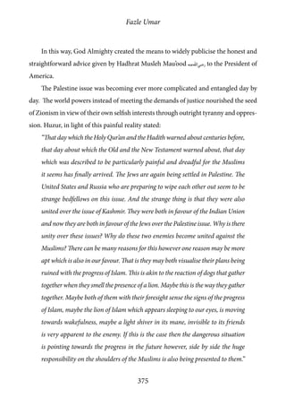 Fazle Umar
375
In this way, God Almighty created the means to widely publicise the honest and
straightforward advice given by Hadhrat Musleh Mau’ood [ra] to the President of
America.
The Palestine issue was becoming ever more complicated and entangled day by
day. The world powers instead of meeting the demands of justice nourished the seed
of Zionism in view of their own selfish interests through outright tyranny and oppres-
sion. Huzur, in light of this painful reality stated:
“That day which the Holy Qur’an and the Hadith warned about centuries before,
that day about which the Old and the New Testament warned about, that day
which was described to be particularly painful and dreadful for the Muslims
it seems has finally arrived. The Jews are again being settled in Palestine. The
United States and Russia who are preparing to wipe each other out seem to be
strange bedfellows on this issue. And the strange thing is that they were also
united over the issue of Kashmir. They were both in favour of the Indian Union
and now they are both in favour of the Jews over the Palestine issue. Why is there
unity over these issues? Why do these two enemies become united against the
Muslims? There can be many reasons for this however one reason may be more
apt which is also in our favour. That is they may both visualise their plans being
ruined with the progress of Islam. This is akin to the reaction of dogs that gather
together when they smell the presence of a lion. Maybe this is the way they gather
together. Maybe both of them with their foresight sense the signs of the progress
of Islam, maybe the lion of Islam which appears sleeping to our eyes, is moving
towards wakefulness, maybe a light shiver in its mane, invisible to its friends
is very apparent to the enemy. If this is the case then the dangerous situation
is pointing towards the progress in the future however, side by side the huge
responsibility on the shoulders of the Muslims is also being presented to them.”
 