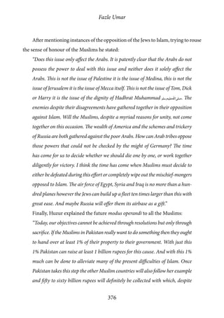 Fazle Umar
376
After mentioning instances of the opposition of the Jews to Islam, trying to rouse
the sense of honour of the Muslims he stated:
“Does this issue only affect the Arabs. It is patently clear that the Arabs do not
possess the power to deal with this issue and neither does it solely affect the
Arabs. This is not the issue of Palestine it is the issue of Medina, this is not the
issue of Jerusalem it is the issue of Mecca itself. This is not the issue of Tom, Dick
or Harry it is the issue of the dignity of Hadhrat Muhammad [saw]. The
enemies despite their disagreements have gathered together in their opposition
against Islam. Will the Muslims, despite a myriad reasons for unity, not come
together on this occasion. The wealth of America and the schemes and trickery
of Russia are both gathered against the poor Arabs. How can Arab tribes oppose
those powers that could not be checked by the might of Germany? The time
has come for us to decide whether we should die one by one, or work together
diligently for victory. I think the time has come when Muslims must decide to
either be defeated during this effort or completely wipe out the mischief-mongers
opposed to Islam. The air force of Egypt, Syria and Iraq is no more than a hun-
dred planes however the Jews can build up a fleet ten times larger than this with
great ease. And maybe Russia will offer them its airbase as a gift.”
Finally, Huzur explained the future modus operandi to all the Muslims:
“Today, our objectives cannot be achieved through resolutions but only through
sacrifice. If the Muslims in Pakistan really want to do something then they ought
to hand over at least 1% of their property to their government. With just this
1% Pakistan can raise at least 1 billion rupees for this cause. And with this 1%
much can be done to alleviate many of the present difficulties of Islam. Once
Pakistan takes this step the other Muslim countries will also follow her example
and fifty to sixty billion rupees will definitely be collected with which, despite
 