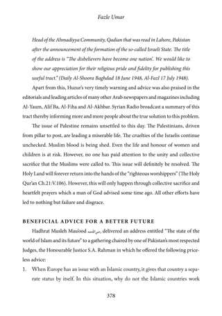 Fazle Umar
378
Head of the Ahmadiyya Community, Qadian that was read in Lahore, Pakistan
after the announcement of the formation of the so-called Israeli State. The title
of the address is ‘‘The disbelievers have become one nation’. We would like to
show our appreciation for their religious pride and fidelity for publishing this
useful tract.” (Daily Al-Shoora Baghdad 18 June 1948, Al-Fazl 17 July 1948).
Apart from this, Huzur’s very timely warning and advice was also praised in the
editorials and leading articles of many other Arab newspapers and magazines including
Al-Yaum, Alif Ba, Al-Fiha and Al-Akhbar. Syrian Radio broadcast a summary of this
tract thereby informing more and more people about the true solution to this problem.
The issue of Palestine remains unsettled to this day. The Palestinians, driven
from pillar to post, are leading a miserable life. The cruelties of the Israelis continue
unchecked. Muslim blood is being shed. Even the life and honour of women and
children is at risk. However, no one has paid attention to the unity and collective
sacrifice that the Muslims were called to. This issue will definitely be resolved. The
Holy Land will forever return into the hands of the “righteous worshippers” (The Holy
Qur’an Ch.21:V.106). However, this will only happen through collective sacrifice and
heartfelt prayers which a man of God advised some time ago. All other efforts have
led to nothing but failure and disgrace.
Beneficial advice for a better future
Hadhrat Musleh Mau’ood [ra] delivered an address entitled “The state of the
world of Islam and its future” to a gathering chaired by one of Pakistan’s most respected
Judges, the Honourable Justice S.A. Rahman in which he offered the following price-
less advice:
1.	 When Europe has an issue with an Islamic country, it gives that country a sepa-
rate status by itself. In this situation, why do not the Islamic countries work
 