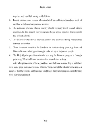 Fazle Umar
379
together and establish a truly unified State.
2.	 Islamic nations must remove all mutual rivalries and instead develop a spirit of
sacrifice to help and support one another.
3.	 The nationals of every Islamic country should regularly travel to each other’s
countries. In this regard, the youngsters should create societies that promote
this type of activity.
4.	 The Islamic States should increase contact and establish strong relationships
between each other.
5.	 Those countries in which the Muslims are comparatively poor, e.g. East and
West Africa etc. relief agencies ought to be set up to help their people.
6.	 The Holy Qur’an proclaims that the best way for Islam to progress is through
preaching. We should turn our attention towards this activity.
After a long time, most of these guidelines were followed to some degree and there
were some good outcomes because of them. The power of the Islamic world and as a
result of this the benefits and blessings would have been far more pronounced if they
were fully implemented.
 