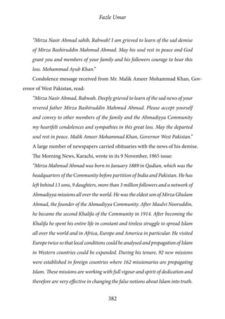 Fazle Umar
382
“Mirza Nasir Ahmad sahib, Rabwah! I am grieved to learn of the sad demise
of Mirza Bashiruddin Mahmud Ahmad. May his soul rest in peace and God
grant you and members of your family and his followers courage to bear this
loss. Mohammad Ayub Khan.”
Condolence message received from Mr. Malik Ameer Mohammad Khan, Gov-
ernor of West Pakistan, read:
“Mirza Nasir Ahmad, Rabwah. Deeply grieved to learn of the sad news of your
revered father Mirza Bashiruddin Mahmud Ahmad. Please accept yourself
and convey to other members of the family and the Ahmadiyya Community
my heartfelt condolences and sympathies in this great loss. May the departed
soul rest in peace. Malik Ameer Mohammad Khan, Governor West Pakistan.”
A large number of newspapers carried obituaries with the news of his demise.
The Morning News, Karachi, wrote in its 9 November, 1965 issue:
“Mirza Mahmud Ahmad was born in January 1889 in Qadian, which was the
headquarters of the Community before partition of India and Pakistan. He has
left behind 13 sons, 9 daughters, more than 3 million followers and a network of
Ahmadiyya missions all over the world. He was the eldest son of Mirza Ghulam
Ahmad, the founder of the Ahmadiyya Community. After Maulvi Nooruddin,
he became the second Khalifa of the Community in 1914. After becoming the
Khalifa he spent his entire life in constant and tireless struggle to spread Islam
all over the world and in Africa, Europe and America in particular. He visited
Europe twice so that local conditions could be analysed and propagation of Islam
in Western countries could be expanded. During his tenure, 92 new missions
were established in foreign countries where 162 missionaries are propagating
Islam. These missions are working with full vigour and spirit of dedication and
therefore are very effective in changing the false notions about Islam into truth.
 