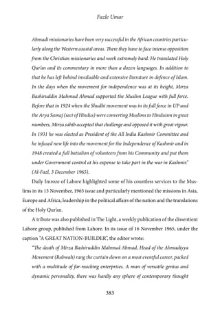 Fazle Umar
383
Ahmadi missionaries have been very successful in the African countries particu-
larly along the Western coastal areas. There they have to face intense opposition
from the Christian missionaries and work extremely hard. He translated Holy
Qur’an and its commentary in more than a dozen languages. In addition to
that he has left behind invaluable and extensive literature in defence of Islam.
In the days when the movement for independence was at its height, Mirza
Bashiruddin Mahmud Ahmad supported the Muslim League with full force.
Before that in 1924 when the Shudhi movement was in its full force in UP and
the Arya Samaj (sect of Hindus) were converting Muslims to Hinduism in great
numbers, Mirza sahib accepted that challenge and opposed it with great vigour.
In 1931 he was elected as President of the All India Kashmir Committee and
he infused new life into the movement for the Independence of Kashmir and in
1948 created a full battalion of volunteers from his Community and put them
under Government control at his expense to take part in the war in Kashmir.”
(Al-Fazl, 3 December 1965).
Daily Imroze of Lahore highlighted some of his countless services to the Mus-
lims in its 13 November, 1965 issue and particularly mentioned the missions in Asia,
Europe and Africa, leadership in the political affairs of the nation and the translations
of the Holy Qur’an.
A tribute was also published in The Light, a weekly publication of the dissentient
Lahore group, published from Lahore. In its issue of 16 November 1965, under the
caption “A GREAT NATION-BUILDER”, the editor wrote:
“The death of Mirza Bashiruddin Mahmud Ahmad, Head of the Ahmadiyya
Movement (Rabwah) rang the curtain down on a most eventful career, packed
with a multitude of far-reaching enterprises. A man of versatile genius and
dynamic personality, there was hardly any sphere of contemporary thought
 