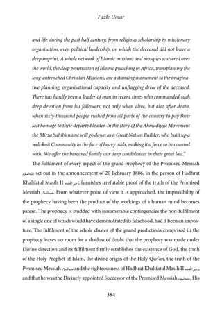 Fazle Umar
384
and life during the past half century, from religious scholarship to missionary
organisation, even political leadership, on which the deceased did not leave a
deep imprint. A whole network of Islamic missions and mosques scattered over
the world, the deep penetration of Islamic preaching in Africa, transplanting the
long-entrenched Christian Missions, are a standing monument to the imagina-
tive planning, organisational capacity and unflagging drive of the deceased.
There has hardly been a leader of men in recent times who commanded such
deep devotion from his followers, not only when alive, but also after death,
when sixty thousand people rushed from all parts of the country to pay their
last homage to their departed leader. In the story of the Ahmadiyya Movement
the Mirza Sahib’s name will go down as a Great Nation Builder, who built up a
well-knit Community in the face of heavy odds, making it a force to be counted
with. We offer the bereaved family our deep condolences in their great loss.”
The fulfilment of every aspect of the grand prophecy of the Promised Messiah
[as] set out in the announcement of 20 February 1886, in the person of Hadhrat
Khalifatul Masih II [ra], furnishes irrefutable proof of the truth of the Promised
Messiah [as]. From whatever point of view it is approached, the impossibility of
the prophecy having been the product of the workings of a human mind becomes
patent. The prophecy is studded with innumerable contingencies the non-fulfilment
of a single one of which would have demonstrated its falsehood, had it been an impos-
ture. The fulfilment of the whole cluster of the grand predictions comprised in the
prophecy leaves no room for a shadow of doubt that the prophecy was made under
Divine direction and its fulfilment firmly establishes the existence of God, the truth
of the Holy Prophet of Islam, the divine origin of the Holy Qur’an, the truth of the
Promised Messiah [as] and the righteousness of Hadhrat Khalifatul Masih II [ra],
and that he was the Divinely appointed Successor of the Promised Messiah [as]. His
 