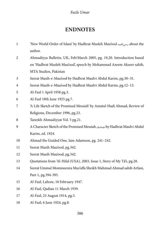 Fazle Umar
386
Endnotes
1	 ‘New World Order of Islam’ by Hadhrat Musleh Mau’ood [ra], about the
author.
2	 Ahmadiyya Bulletin, UK, Feb/March 2005, pg. 19,20. Introduction based
on ‘Hadhrat Musleh Mau’ood’, speech by Mohammad Azeem Akseer sahib,
MTA Studios, Pakistan
3	 Seerat Masih-e-Mau’ood by Hadhrat Maulvi Abdul Karim, pg.30–31.
4	 Seerat Masih-e-Mau’ood by Hadhrat Maulvi Abdul Karim, pg.12–13.
5	 Al-Fazl 1 April 1958 pg.3.
6	 Al-Fazl 18th June 1925 pg.7.
7	 ‘A Life Sketch of the Promised Messiah’ by Amatul-Hadi Ahmad, Review of
Religions, December 1996, pg.23.
8	 Tareekh Ahmadiyyat Vol. 5 pg.21.
9	 A Character Sketch of the Promised Messiah [as] by Hadhrat Maulvi Abdul
Karim, ed. 1924.
10	 Ahmad the Guided One, Iain Adamson, pg. 241–242.
11	 Seerat Masih Mau’ood, pg.342.
12	 Seerat Masih Mau’ood, pg.342.
13	 Quotations from ‘Al-Hilal (USA), 2003, Issue 1, Story of My Tā’ī, pg.28.
14	 Seerat Ummul Momineenra Muz’affa Sheikh Mahmud Ahmad sahib Arfani,
Part 1, pg.394-395.
15	 Al-Fazl, Lahore, 18 February 1947.
16	 Al-Fazl, Qadian 11 March 1939.
17	 Al-Fazl, 23 August 1914, pg.5.
18	 Al-Fazl, 6 June 1924, pg.8.
 