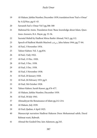 Fazle Umar
387
19	 Al-Hakam, Jubilee Number, December 1939, translation from ‘Fazl-e-Omar’
by A.Q.Niaz, pg.41-43.
20	 Sawaneh Fazl-e-Omar Vol I pg.306-308
21	 Mahmud Ke Amin, Translation from ‘Basic knowledge about Islam, Ques-
tions-Answers, B.A. Hayat, pg. 55-56.
22	 Seeratul Mahdi by Hadhrat Mirza Bashir Ahmad, Vol.3, pg.112.
23	 Speech of Hadhrat Musleh Mau’ood [ra], Jalsa Salana 1944, pg.77-84.
24	 Al Fazl, 3 November 1954.
25	 Tafseer Kabeer, Vol. 3, pg.834.
26	 Al Fazl, 3 July 1922.
27	 Al-Fazl, 13 Dec. 1920.
28	 Al-Fazl, 3 Dec. 1938.
29	 Al-Fazl, 3 Dec. 1938.
30	 Al-Fazl, 5 November 1938.
31	 Al-Fazl, 20 January 1928.
32	 Al-Fazl, 26 February 1931 pg.9.
33	 Al-Fazl, 5th October 1928.
34	 Tafseer Kabeer, Surah Kauser, pg.476-477.
35	 Al-Hakam, Jubilee Number, December 1939.
36	 Al-Fazl, 30 July 1941.
37	 Ahmadiyyat the Renaissance of Islam pg.212-214.
38	 Al-Hakam, July 1939.
39	 Al-Fazl, Qadian, 4 April 1925.
40	 Manuscript narration Hadhrat Hakeem Deen Mohammad sahib, Darul
Rehmat wasti, Rabwah.
41	 Ahmad the Guided One, Iain Adamson, pg.243.
 