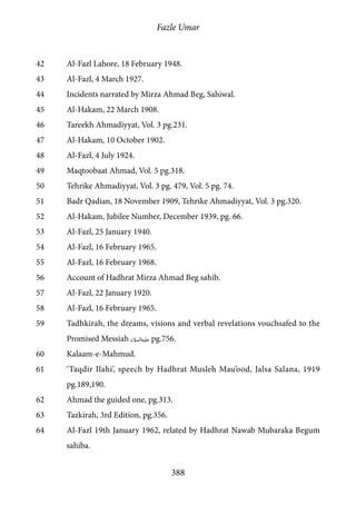 Fazle Umar
388
42	 Al-Fazl Lahore, 18 February 1948.
43	 Al-Fazl, 4 March 1927.
44	 Incidents narrated by Mirza Ahmad Beg, Sahiwal.
45	 Al-Hakam, 22 March 1908.
46	 Tareekh Ahmadiyyat, Vol. 3 pg.231.
47	 Al-Hakam, 10 October 1902.
48	 Al-Fazl, 4 July 1924.
49	 Maqtoobaat Ahmad, Vol. 5 pg.318.
50	 Tehrike Ahmadiyyat, Vol. 3 pg. 479, Vol. 5 pg. 74.
51	 Badr Qadian, 18 November 1909, Tehrike Ahmadiyyat, Vol. 3 pg.320.
52	 Al-Hakam, Jubilee Number, December 1939, pg. 66.
53	 Al-Fazl, 25 January 1940.
54	 Al-Fazl, 16 February 1965.
55	 Al-Fazl, 16 February 1968.
56	 Account of Hadhrat Mirza Ahmad Beg sahib.
57	 Al-Fazl, 22 January 1920.
58	 Al-Fazl, 16 February 1965.
59	 Tadhkirah, the dreams, visions and verbal revelations vouchsafed to the
Promised Messiah [as] pg.756.
60	Kalaam-e-Mahmud.
61	 ‘Taqdir Ilahi’, speech by Hadhrat Musleh Mau’ood, Jalsa Salana, 1919
pg.189,190.
62	 Ahmad the guided one, pg.313.
63	 Tazkirah, 3rd Edition, pg.356.
64	 Al-Fazl 19th January 1962, related by Hadhrat Nawab Mubaraka Begum
sahiba.
 