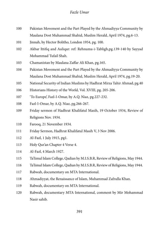Fazle Umar
391
100	 Pakistan Movement and the Part Played by the Ahmadiyya Community by
Maulana Dost Muhammad Shahid, Muslim Herald, April 1974, pg.6-13.
101	 Jinnah, by Hector Bolitho, London 1954, pg. 100.
102	 Akbar Ittifiq and Auliqar: ref: Rehnuma-i-Tabligh,pg.139-140 by Sayyad
Mohammad Tufail Shah.
103	 Chamanistan by Maulana Zaffar Ali Khan, pg.165.
104	 Pakistan Movement and the Part Played by the Ahmadiyya Community by
Maulana Dost Muhammad Shahid, Muslim Herald, April 1974, pg.19-20.
105	 National Security of Indian Muslims by Hadhrat Mirza Tahir Ahmad, pg.40
106	 Historians History of the World, Vol. XVIII, pg. 205-206.
107	 ‘To Europe’, Fazl-I-Omar, by A.Q. Niaz, pg.227-232.
108	 Fazl-I-Omar, by A.Q. Niaz, pg.266-267.
109	 Friday sermon of Hadhrat Khalifatul Masih, 19 October 1934, Review of
Religions Nov. 1934.
110	 Farooq, 21 November 1934.
111	 Friday Sermon, Hadhrat Khalifatul Masih V, 3 Nov 2006.
112	 Al-Fazl, 1 July 1915, pg1.
113	 Holy Qur’an Chapter 4 Verse 4.
114	 Al-Fazl, 4 March 1927.
115	 Ta’limul Islam College, Qadian by M.I.S.B.R, Review of Religions, May 1944.
116	 Ta’limul Islam College, Qadian by M.I.S.B.R, Review of Religions, May 1944.
117	 Rabwah, documentary on MTA International.
118	 Ahmadiyyat, the Renaissance of Islam, Muhammad Zafrulla Khan.
119	 Rabwah, documentary on MTA International.
120	 Rabwah, documentary MTA International, comment by Mir Mohammad
Nasir sahib.
 