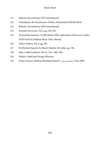 Fazle Umar
392
121	 Rabwah, documentary MTA International.
122	 Ahmadiyyat, the Renaissance of Islam, Muhammad Zafrulla Khan.
123	 Rabwah, documentary MTA International.
124	 Sawaneh Fazl Umar, Vol 2, pg. 256-259.
125	 Al-Fazl International, 14-20th March 2003, explanation of the term ‘mother
of the book’ by Hadhrat Mirza Tahir Ahmad.
126	 Tafseer Kabeer, Vol. 6, pg. 483.
127	 Ek Khofnak Saazish, by Moulvi Mazher Ali Azhar, pg. 196.
128	 Sidq-e-Jadid Lucknow, Vol. 51, Nov. 18th 1965.
129	 Tehrik-e-Jadid and Foreign Missions.
130	 Friday Sermon, Hadhrat Khalifatul Masih V [atba], 9 Jan 2009.
 