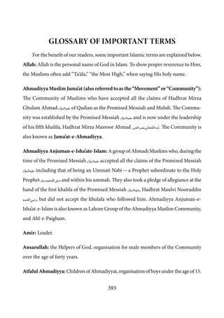 393
Glossary of Important Terms
For the benefit of our readers, some important Islamic terms are explained below.
Allah: Allah is the personal name of God in Islam. To show proper reverence to Him,
the Muslims often add “Ta‘āla,” “the Most High,” when saying His holy name.
Ahmadiyya Muslim Jama’at (also referred to as the “Movement” or “Community”):
The Community of Muslims who have accepted all the claims of Hadhrat Mirza
Ghulam Ahmad [as] of Qadian as the Promised Messiah and Mahdi. The Commu-
nity was established by the Promised Messiah [as] and is now under the leadership
of his fifth khalifa, Hadhrat Mirza Masroor Ahmad [atba]. The Community is
also known as Jama’at-e-Ahmadiyya.
Ahmadiyya Anjuman-e-Isha’ate-Islam: A group of Ahmadi Muslims who, during the
time of the Promised Messiah [as] accepted all the claims of the Promised Messiah
[as] including that of being an Ummati Nabi — a Prophet subordinate to the Holy
Prophet [saw] and within his ummah. They also took a pledge of allegiance at the
hand of the first khalifa of the Promised Messiah [as], Hadhrat Maulvi Nooruddin
[ra], but did not accept the khulafa who followed him. Ahmadiyya Anjuman-e-
Isha’at-e-Islam is also known as Lahore Group of the Ahmadiyya Muslim Community,
and Ahl-e-Paigham.
Amir: Leader.
Ansarullah: the Helpers of God, organisation for male members of the Community
over the age of forty years.
Atfalul Ahmadiyya: Children of Ahmadiyyat, organisation of boys under the age of 15.
 