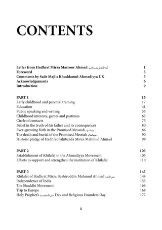 ii
Letter from Hadhrat Mirza Masroor Ahmad [atba]	1
Foreword	3
Comments by Sadr Majlis Khuddamul Ahmadiyya UK	 5
Acknowledgements	6
Introduction	9
PART 1	 15
Early childhood and parental training	 17
Education	41
Public speaking and writing	 55
Childhood interests, games and pastimes	 63
Circle of contacts	 75
Belief in the truth of his father and its consequences	 80
Ever–growing faith in the Promised Messiah [as]	88
The death and burial of the Promised Messiah [as]	90
Historic pledge of Hadhrat Sahibzada Mirza Mahmud Ahmad	 98
PART 2	 103
Establishment of Khilafat in the Ahmadiyya Movement	 105
Efforts to support and strengthen the institution of Khilafat	 110
PART 3	 143
Khilafat of Hadhrat Mirza Bashiruddin Mahmud Ahmad [ra]	144
Independence of India	 153
The Shuddhi Movement	 166
Trip to Europe	 168
Holy Prophet’s [saw] Day and Religious Founders Day	 177
Contents
 